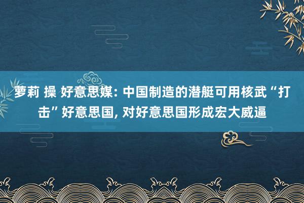 萝莉 操 好意思媒: 中国制造的潜艇可用核武“打击”好意思国, 对好意思国形成宏大威逼