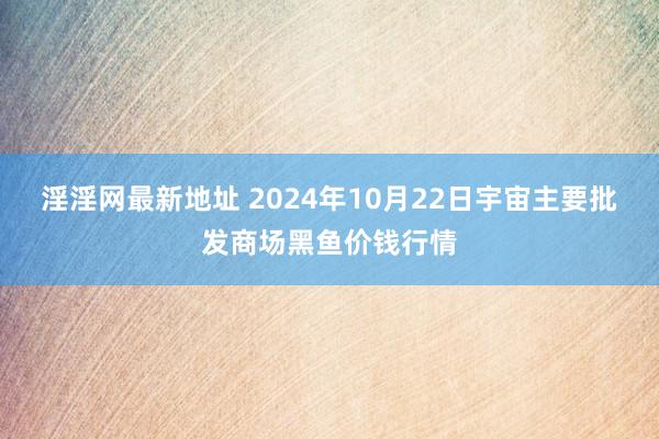 淫淫网最新地址 2024年10月22日宇宙主要批发商场黑鱼价钱行情