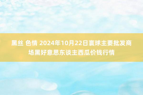 黑丝 色情 2024年10月22日寰球主要批发商场黑好意思东谈主西瓜价钱行情