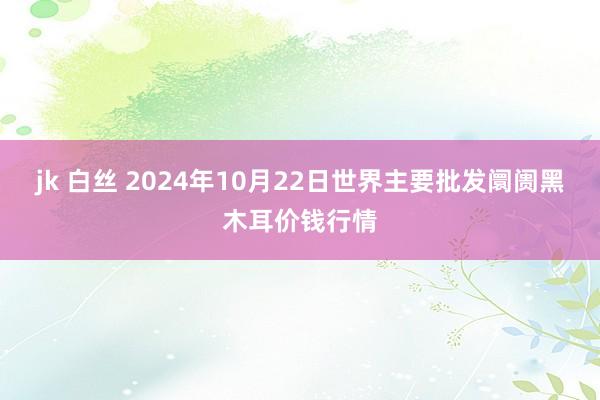 jk 白丝 2024年10月22日世界主要批发阛阓黑木耳价钱行情