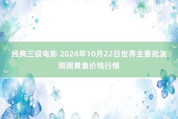 经典三级电影 2024年10月22日世界主要批发阛阓黄鱼价钱行情