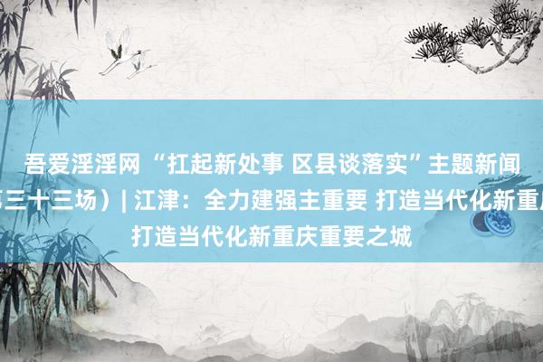 吾爱淫淫网 “扛起新处事 区县谈落实”主题新闻发布会（第三十三场）| 江津：全力建强主重要 打造当代化新重庆重要之城