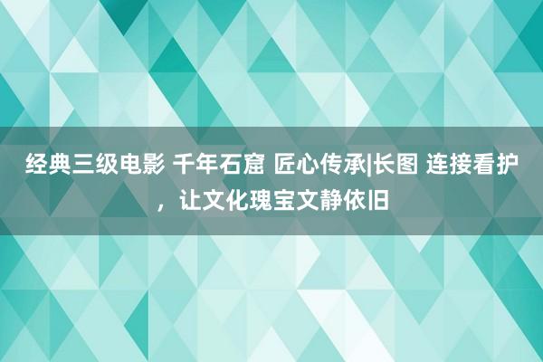 经典三级电影 千年石窟 匠心传承|长图 连接看护，让文化瑰宝文静依旧