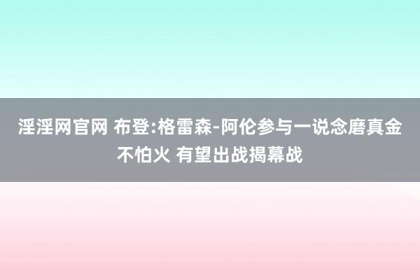 淫淫网官网 布登:格雷森-阿伦参与一说念磨真金不怕火 有望出战揭幕战