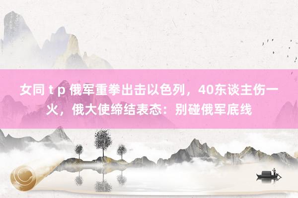 女同 t p 俄军重拳出击以色列，40东谈主伤一火，俄大使缔结表态：别碰俄军底线