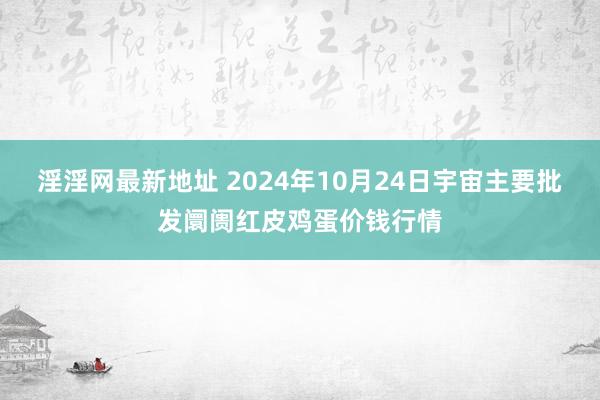 淫淫网最新地址 2024年10月24日宇宙主要批发阛阓红皮鸡蛋价钱行情