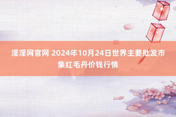 淫淫网官网 2024年10月24日世界主要批发市集红毛丹价钱行情