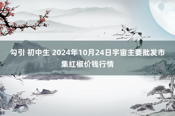 勾引 初中生 2024年10月24日宇宙主要批发市集红椒价钱行情