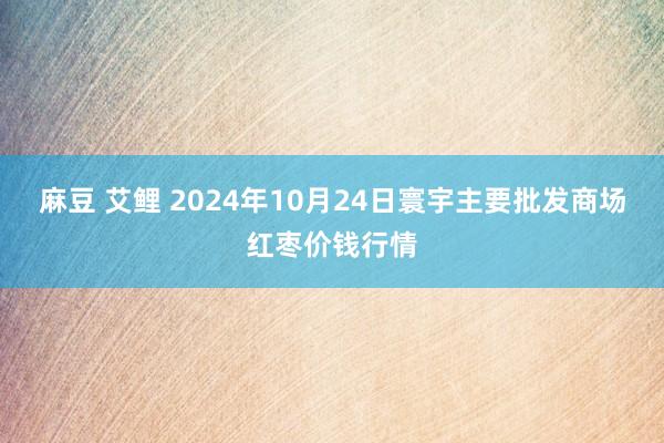 麻豆 艾鲤 2024年10月24日寰宇主要批发商场红枣价钱行情