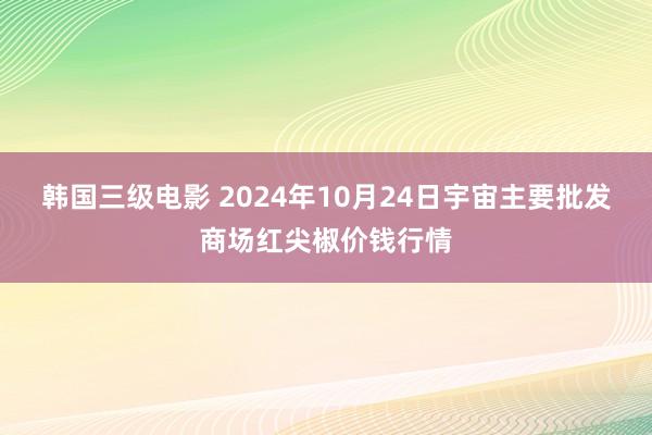 韩国三级电影 2024年10月24日宇宙主要批发商场红尖椒价钱行情