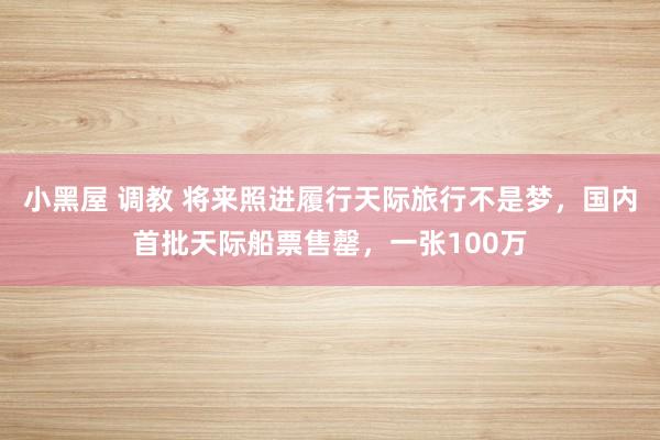 小黑屋 调教 将来照进履行天际旅行不是梦，国内首批天际船票售罄，一张100万