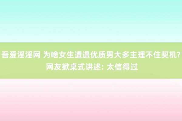 吾爱淫淫网 为啥女生遭遇优质男大多主理不住契机? 网友掀桌式讲述: 太信得过