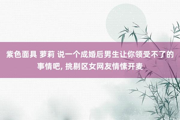 紫色面具 萝莉 说一个成婚后男生让你领受不了的事情吧, 挑剔区女网友情愫开麦