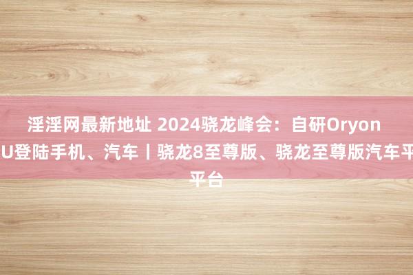 淫淫网最新地址 2024骁龙峰会：自研Oryon CPU登陆手机、汽车丨骁龙8至尊版、骁龙至尊版汽车平台