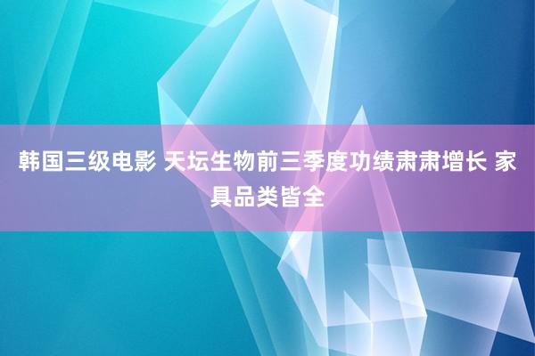 韩国三级电影 天坛生物前三季度功绩肃肃增长 家具品类皆全