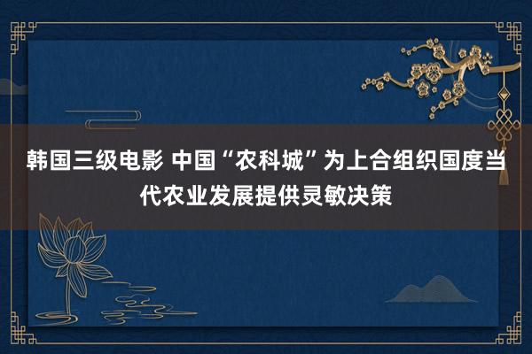 韩国三级电影 中国“农科城”为上合组织国度当代农业发展提供灵敏决策