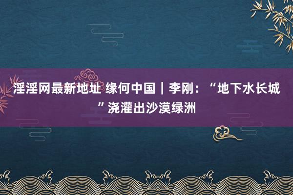 淫淫网最新地址 缘何中国｜李刚：“地下水长城”浇灌出沙漠绿洲