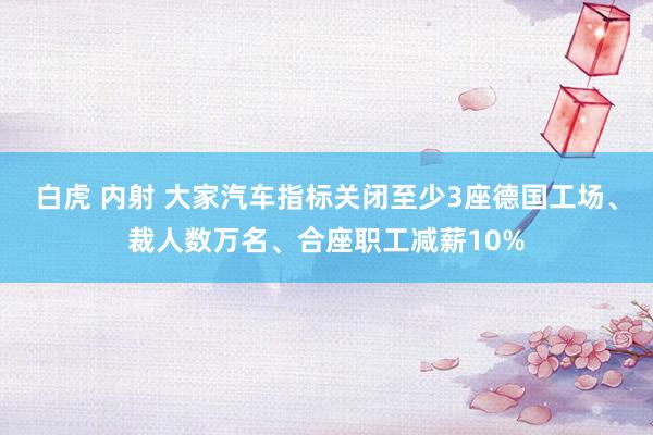 白虎 内射 大家汽车指标关闭至少3座德国工场、裁人数万名、合座职工减薪10%