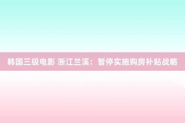 韩国三级电影 浙江兰溪：暂停实施购房补贴战略