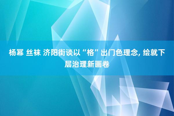 杨幂 丝袜 济阳街谈以“格”出门色理念, 绘就下层治理新画卷