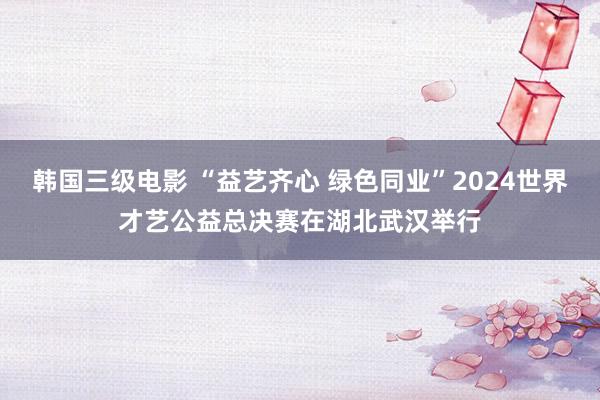 韩国三级电影 “益艺齐心 绿色同业”2024世界才艺公益总决赛在湖北武汉举行