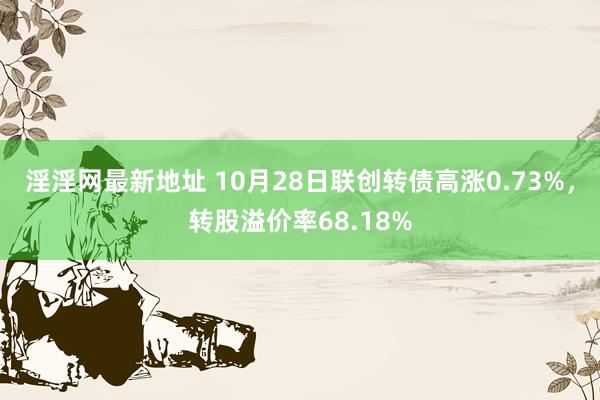 淫淫网最新地址 10月28日联创转债高涨0.73%，转股溢价率68.18%