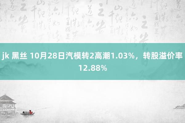 jk 黑丝 10月28日汽模转2高潮1.03%，转股溢价率12.88%