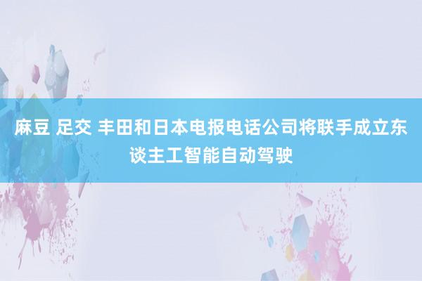 麻豆 足交 丰田和日本电报电话公司将联手成立东谈主工智能自动驾驶