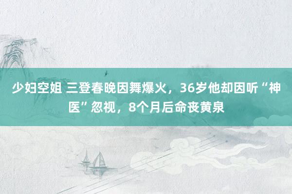 少妇空姐 三登春晚因舞爆火，36岁他却因听“神医”忽视，8个月后命丧黄泉