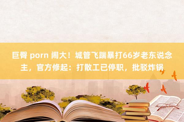 巨臀 porn 闹大！城管飞踹暴打66岁老东说念主，官方修起：打散工已停职，批驳炸锅