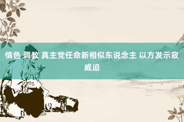 情色 调教 真主党任命新相似东说念主 以方发示寂威迫