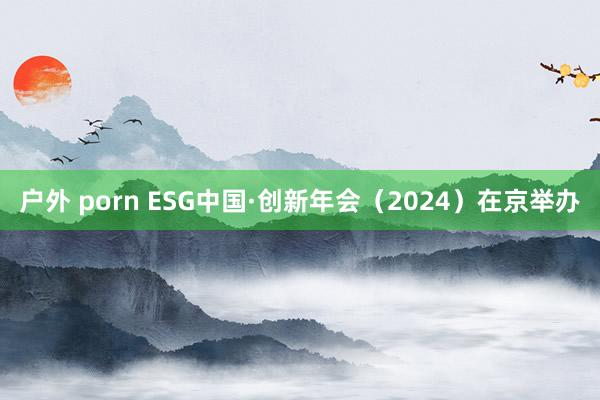 户外 porn ESG中国·创新年会（2024）在京举办