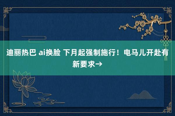 迪丽热巴 ai换脸 下月起强制施行！电马儿开赴有新要求→