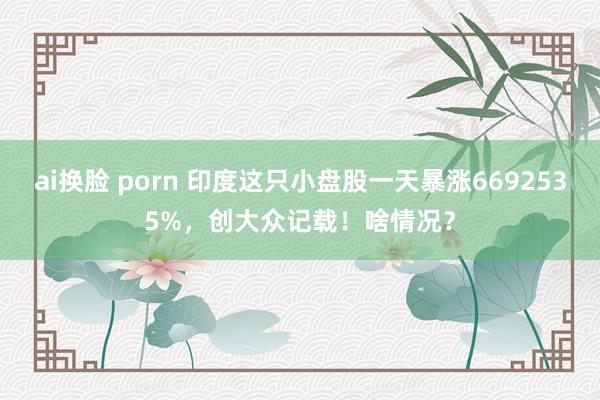 ai换脸 porn 印度这只小盘股一天暴涨6692535%，创大众记载！啥情况？