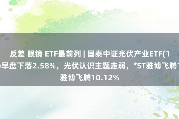 反差 眼镜 ETF最前列 | 国泰中证光伏产业ETF(159864)早盘下落2.58%，光伏认识主题走弱，*ST雅博飞腾10.12%