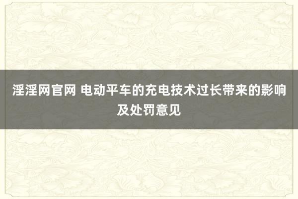 淫淫网官网 电动平车的充电技术过长带来的影响及处罚意见