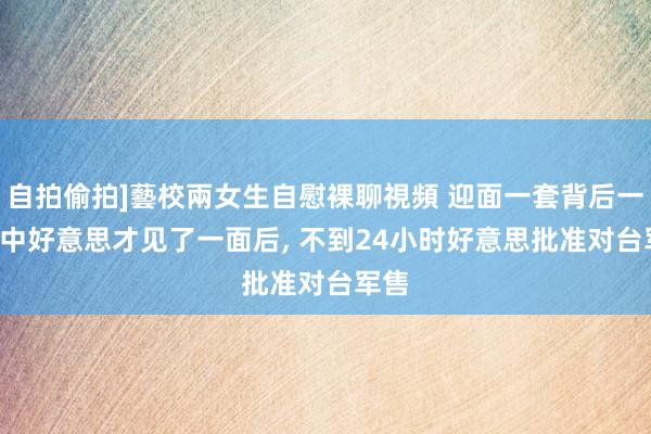 自拍偷拍]藝校兩女生自慰裸聊視頻 迎面一套背后一套! 中好意思才见了一面后, 不到24小时好意思批准对台军售