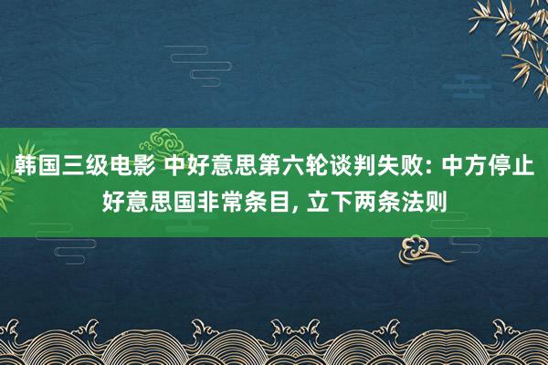 韩国三级电影 中好意思第六轮谈判失败: 中方停止好意思国非常条目, 立下两条法则