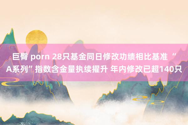 巨臀 porn 28只基金同日修改功绩相比基准 “A系列”指数含金量执续擢升 年内修改已超140只