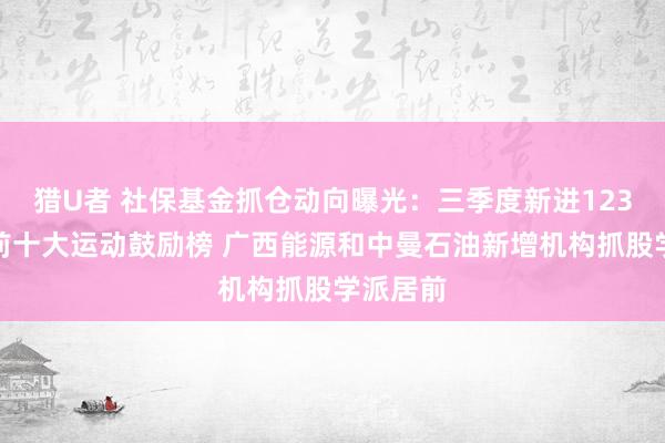 猎U者 社保基金抓仓动向曝光：三季度新进123只个股前十大运动鼓励榜 广西能源和中曼石油新增机构抓股学派居前