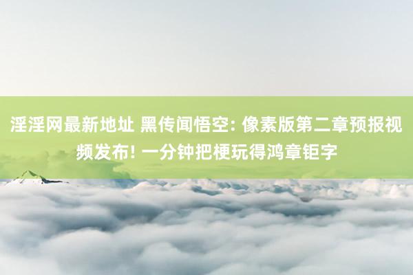 淫淫网最新地址 黑传闻悟空: 像素版第二章预报视频发布! 一分钟把梗玩得鸿章钜字