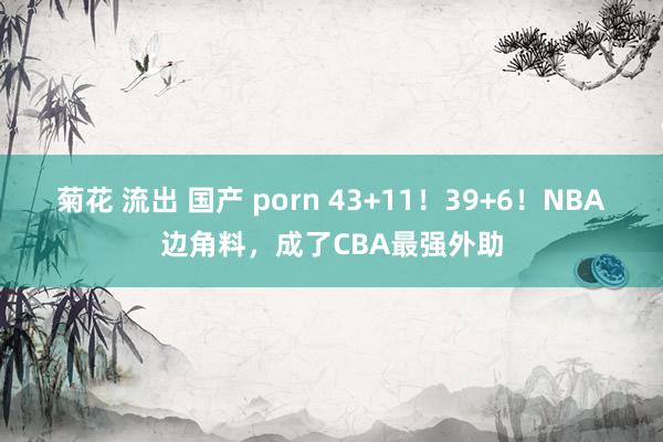 菊花 流出 国产 porn 43+11！39+6！NBA边角料，成了CBA最强外助