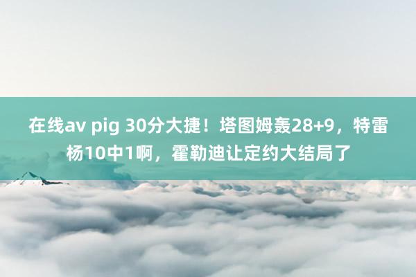 在线av pig 30分大捷！塔图姆轰28+9，特雷杨10中1啊，霍勒迪让定约大结局了