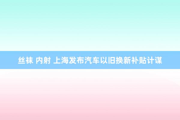 丝袜 内射 上海发布汽车以旧换新补贴计谋