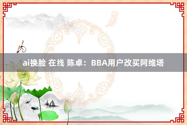 ai换脸 在线 陈卓：BBA用户改买阿维塔