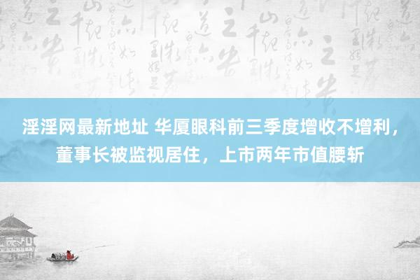 淫淫网最新地址 华厦眼科前三季度增收不增利，董事长被监视居住，上市两年市值腰斩