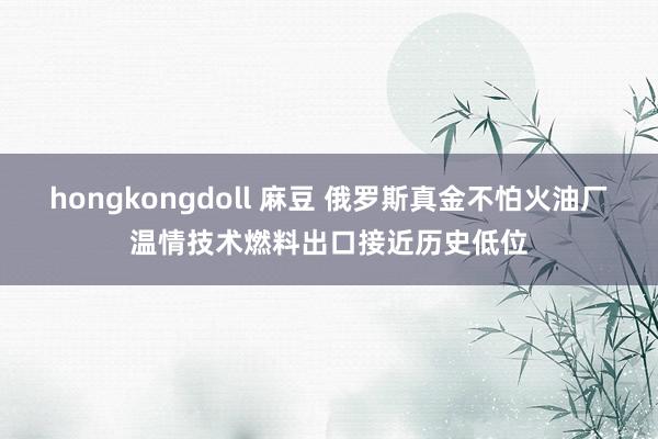 hongkongdoll 麻豆 俄罗斯真金不怕火油厂温情技术燃料出口接近历史低位