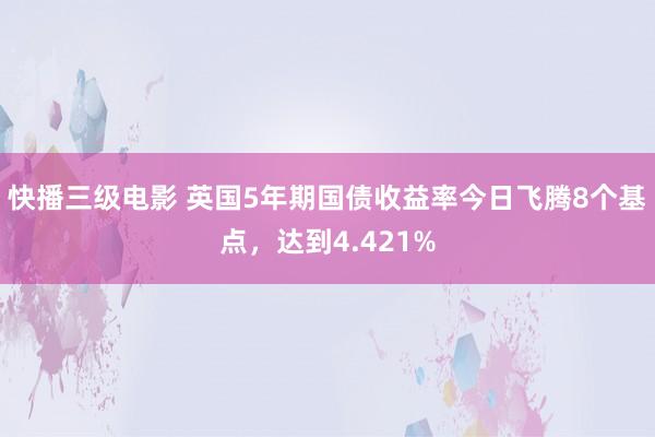 快播三级电影 英国5年期国债收益率今日飞腾8个基点，达到4.421%