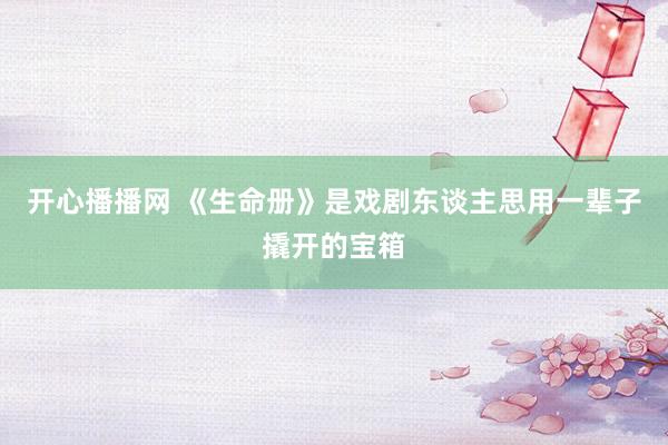 开心播播网 《生命册》是戏剧东谈主思用一辈子撬开的宝箱