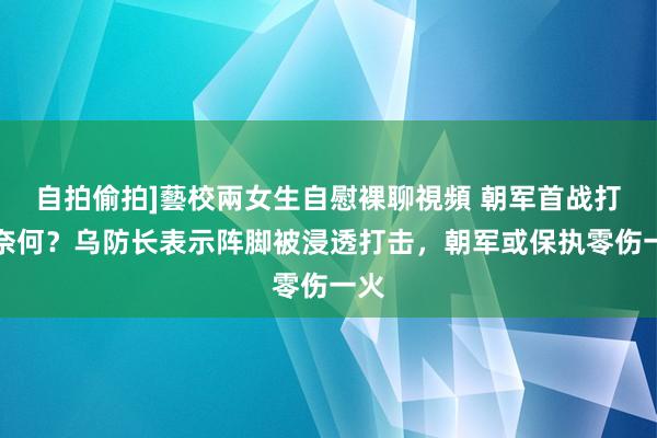 自拍偷拍]藝校兩女生自慰裸聊視頻 朝军首战打得奈何？乌防长表示阵脚被浸透打击，朝军或保执零伤一火